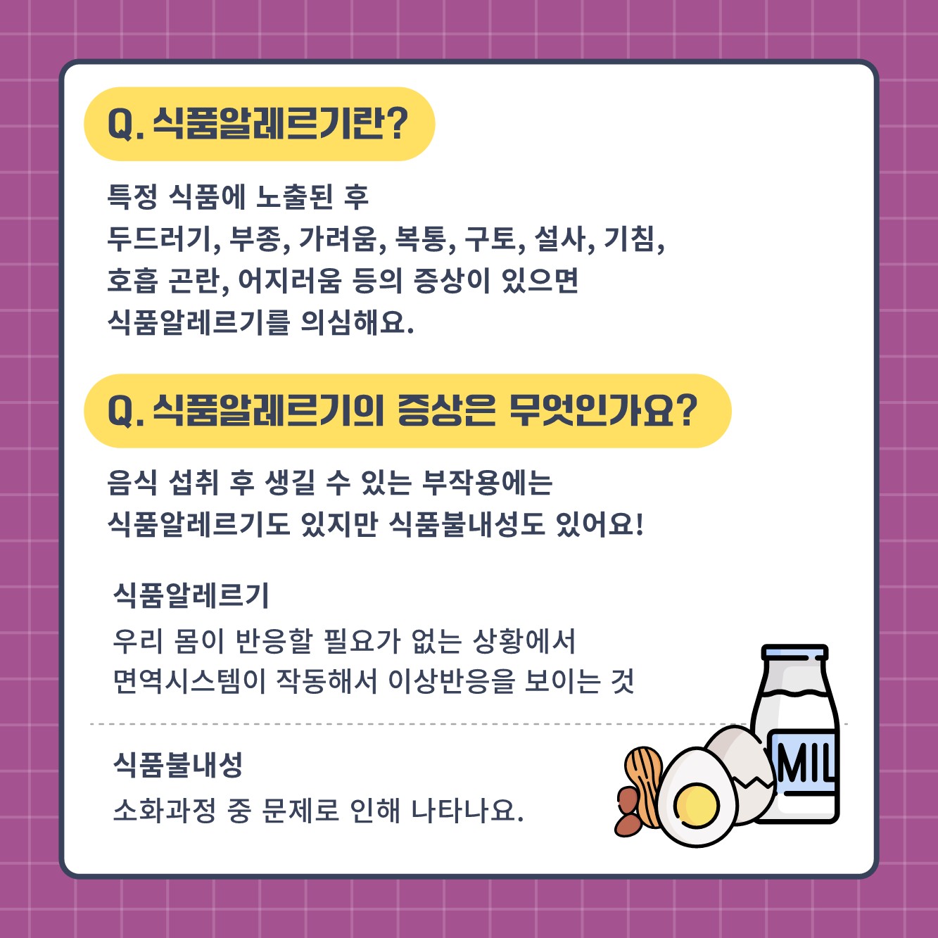 Q. 식품알레르기란? 특정 식품에 노출된 후 두드러기, 부종, 가려움, 복통, 구토, 설사, 기침, 호흡곤란, 어지러움 등의 증상이 있으면 식품알레르기를 의심해요. Q. 식품 알레르기의 증상은 무엇인가요? 음식 섭취 후 생길 수 있는 부작용에는 식품알레르기도 있지만 식품불내성도 있어요! 식품알레르기 우리 몸이 반응할 필요가 없는 상황에서 면역시스템이 작동해서 이상반응을 보이는 것 식품불내성 소화과정 중 문제로 인해 나타나요.