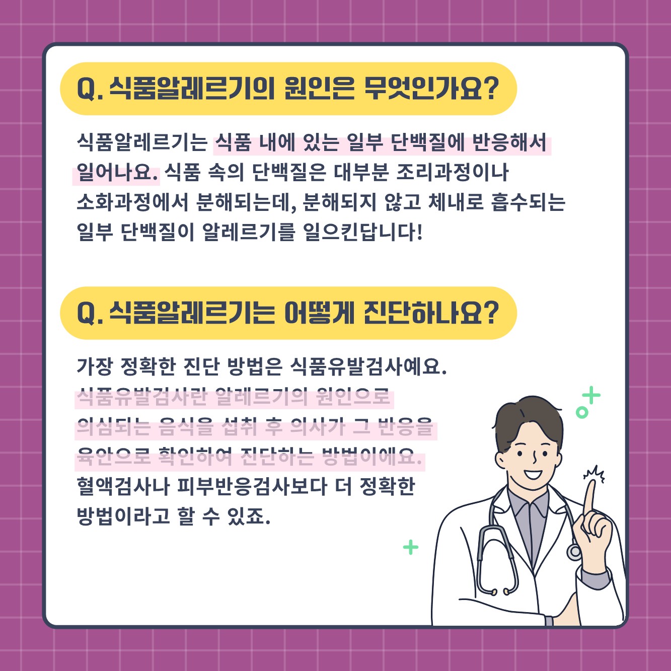 Q. 식품알레르기의 원인은 무엇인가요? 식품알레르기는 식품 내에 있는 일부 단백질에 반응해서 일어나요. 식품 속의 단백질은 대부분 조리과정이나 소화과정에서 분회되는데, 분해되지 않고 체내로 흡수되는 일부 단백질이 알레르기를 일으킨답니다! Q.식품알레르기는 어떻게 진단하나요? 가장 정확한 진단 방법은 식품 유발검사예요. 식품유발검사란 알레르기의 원인으로 의심되는 음식을 섭취 후 의사가 그 반응을 육안으로 확인하여 진단하는 방법이에요. 혈액검사나 피부반응검사보다 더 정확한 방법이라고 할 수 있죠.