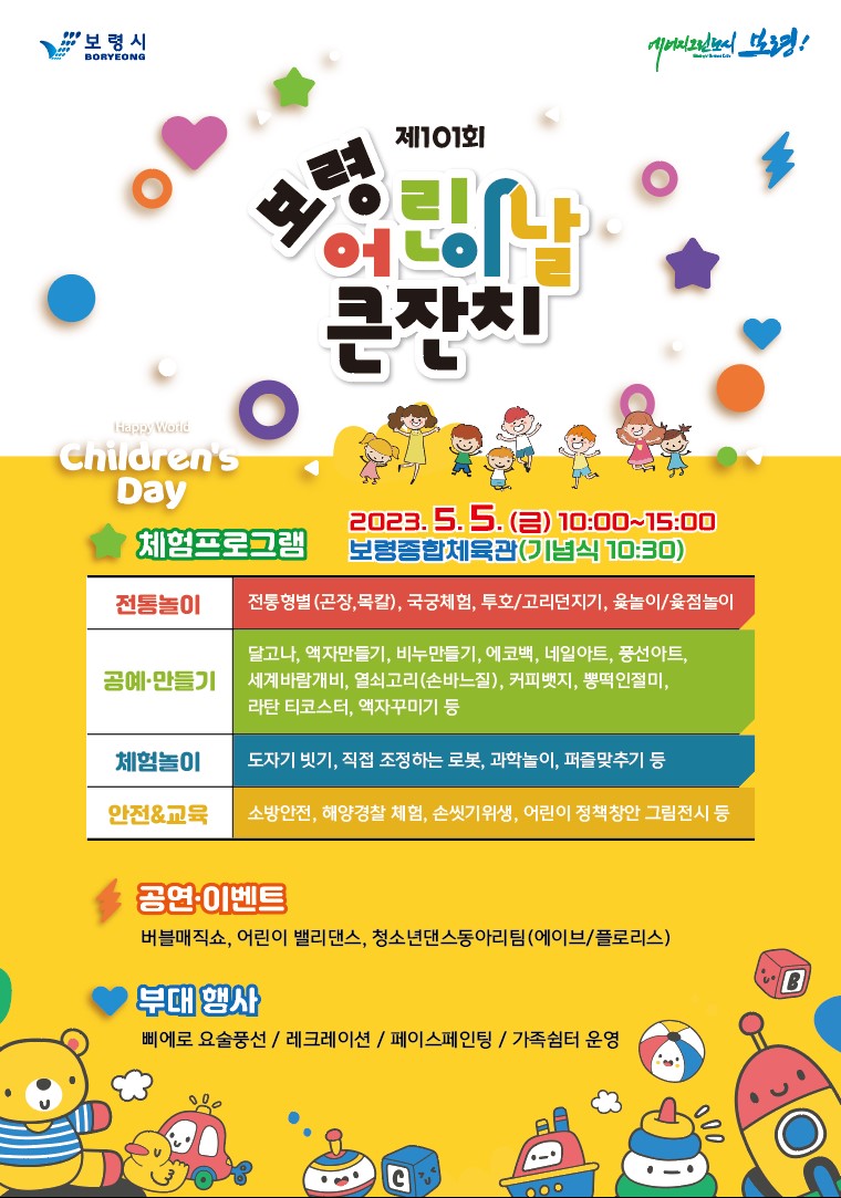 제101회 보령 어린이날 큰잔치 2023.5.5.(금) 10:00 ~ 15:00 보령종합체육관(기념식 10:30) 체험프로그램 전 통 놀 이       전통형벌(곤장, 목칼), 국궁체험, 투호/고리던지기, 윷놀이/윷점놀이 공예ㆍ만들기  달고나, 액자만들기, 비누만들기, 에코백, 네일아트, 풍선아트, 세계바람개비, 열쇠고리(손바느질)  커피뱃지, 뽕떡인절미, 라탄 티코스터, 액자꾸미기 등 체 험 놀 이       도자기 빗기, 직접 조정하는 로봇, 과학놀이, 퍼즐맞추기 등 안전&교육       소방안전, 해양경찰 체험, 손씻기위생, 어린이 정책창안 그림전시 등공연ㆍ이벤트 버블매직쇼, 어린이 밸리댄스, 청소년댄스 동아리팀(에이브/플로리스) 부대행사 삐에로 요술풍선 / 레크레이션 / 페이스페인팅 / 가족쉼터 운영