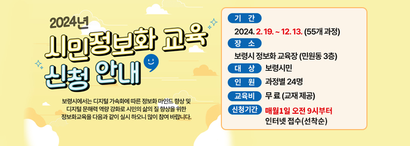 2024년 시민정보화 교육 신청 안내 보령시에서는 디지털 가속화에 따른 정보화 마인드 향상 및 디지털 문해력 역량 강화로 시민의 삶의 질 향상을 위한 정보화교육을 다음과 같이 실시 하오니 많이 참여 바랍니다. -기간: 2024. 2. 19. ~ 12. 13. (55개 과정) -장소: 보령시 정보화 교육장(민원동 3층) -대상: 보령시민 / 과정별 24명 -교육비: 무료(교제 제공) -신청기간: 매월1일 오전 9시부터 인터넷 접수(선착순)